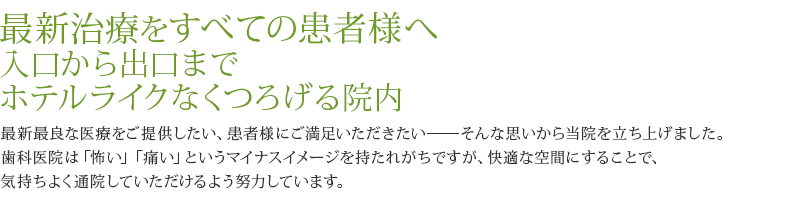 最新治療をすべての患者様へ 入口から出口までホテルライクなくつろげる院内 最新最良な医療をご提供したい、患者様にご満足いただきたい――そんな思いから当院を立ち上げました。歯科医院は「怖い」「痛い」というマイナスイメージを持たれがちですが、快適な空間にすることで、気持ちよく通院していただけるよう努力しています。