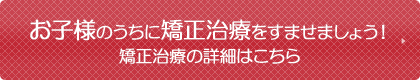 お子様のうちに矯正治療をすませましょう！矯正治療の詳細はこちら