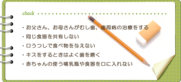 お父さん、お母さんがむし歯、歯周病の治療をする・同じ食器を共有しない・口うつしで食べ物を与えない・キスをするときはよく歯を磨く・赤ちゃんの使う哺乳瓶や食器を口に入れない