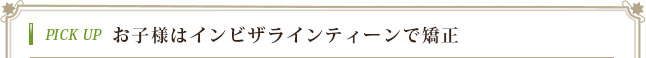 PICK UP お子様はインビザラインティーンで矯正