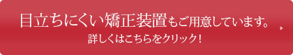 目立ちにくい矯正装置もご用意しています。詳しくはこちらをクリック！