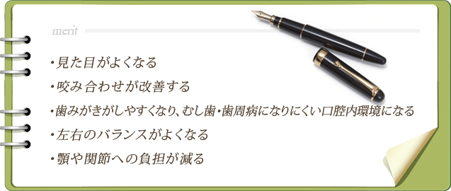 見た目がよくなる・咬み合わせが改善する・歯みがきがしやすくなり、むし歯・歯周病になりにくい口腔内環境になる・左右のバランスがよくなる・顎や関節への負担が減る