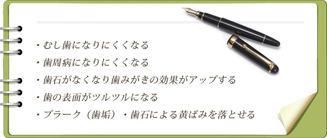 むし歯になりにくくなる・歯周病になりにくくなる・歯石がなくなり歯みがきの効果がアップする・歯の表面がツルツルになる・プラーク（歯垢）・歯石による黄ばみを落とせる