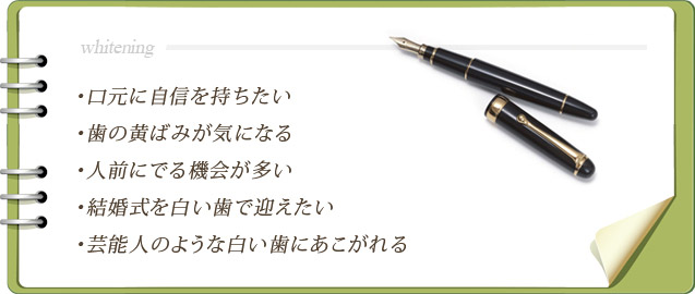 口元に自信を持ちたい・歯の黄ばみが気になる・人前にでる機会が多い・結婚式を白い歯で迎えたい・芸能人のような白い歯にあこがれる